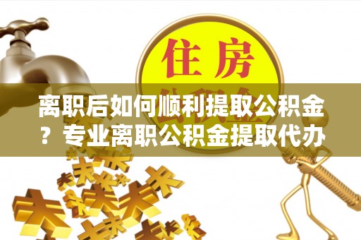 重庆离职后如何顺利提取公积金？专业离职公积金提取代办服务指南