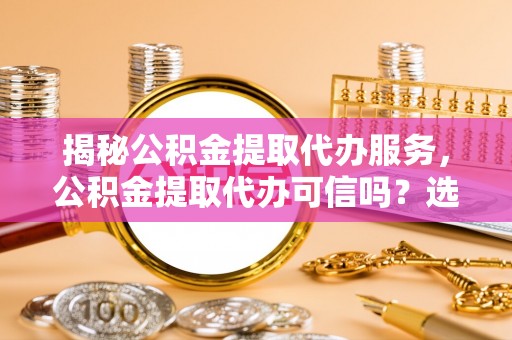 重庆揭秘公积金提取代办服务，公积金提取代办可信吗？选择前你需要知道的真相