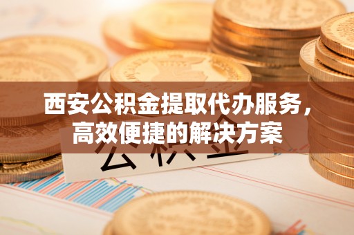 重庆西安公积金提取代办服务，高效便捷的解决方案
