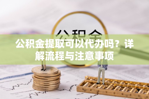 重庆公积金提取可以代办吗？详解流程与注意事项