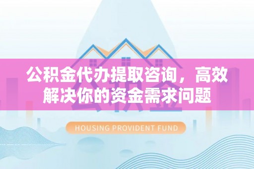 重庆公积金代办提取咨询，高效解决你的资金需求问题
