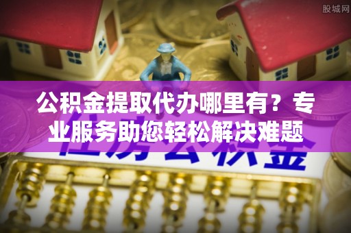 重庆公积金提取代办哪里有？专业服务助您轻松解决难题