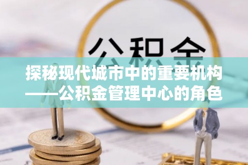 重庆探秘现代城市中的重要机构——公积金管理中心的角色与使命