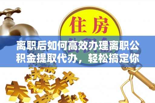 重庆离职后如何高效办理离职公积金提取代办，轻松搞定你的公积金