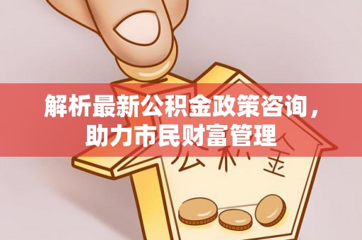 重庆解析最新公积金政策咨询，助力市民财富管理