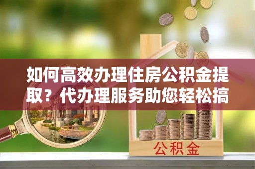 重庆如何高效办理住房公积金提取？代办理服务助您轻松搞定