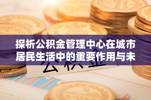 重庆探析公积金管理中心在城市居民生活中的重要作用与未来发展趋势