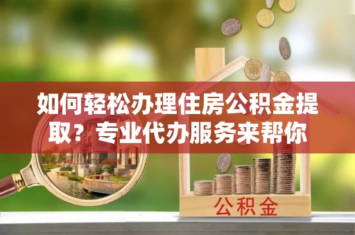 重庆如何轻松办理住房公积金提取？专业代办服务来帮你