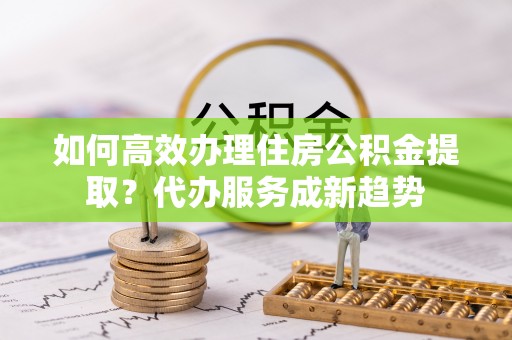 重庆如何高效办理住房公积金提取？代办服务成新趋势