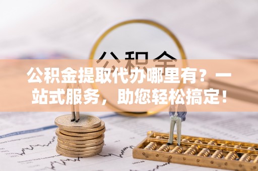 重庆公积金提取代办哪里有？一站式服务，助您轻松搞定！
