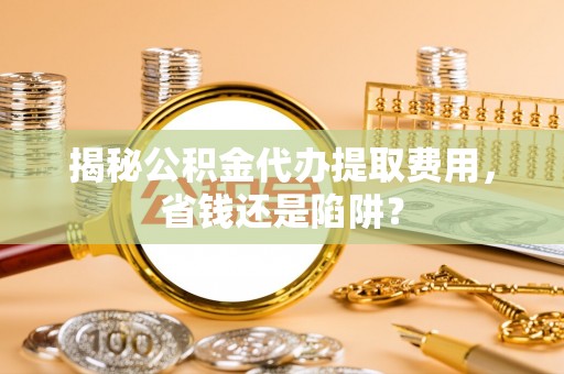 重庆揭秘公积金代办提取费用，省钱还是陷阱？