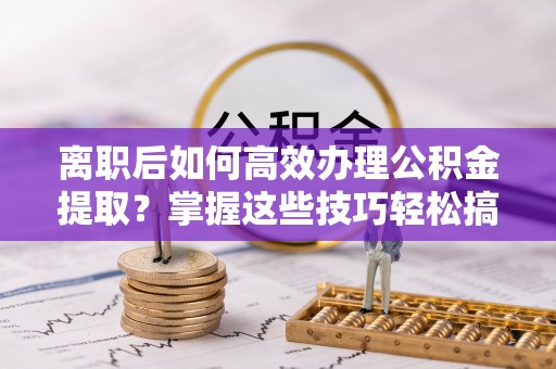 重庆离职后如何高效办理公积金提取？掌握这些技巧轻松搞定
