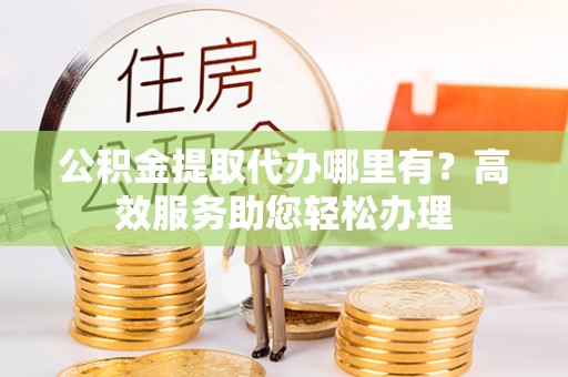 重庆公积金提取代办哪里有？高效服务助您轻松办理