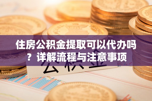 重庆住房公积金提取可以代办吗？详解流程与注意事项