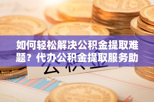 重庆如何轻松解决公积金提取难题？代办公积金提取服务助您一臂之力