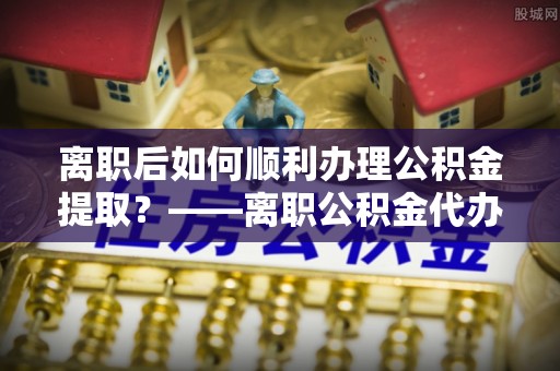 重庆离职后如何顺利办理公积金提取？——离职公积金代办提取全攻略