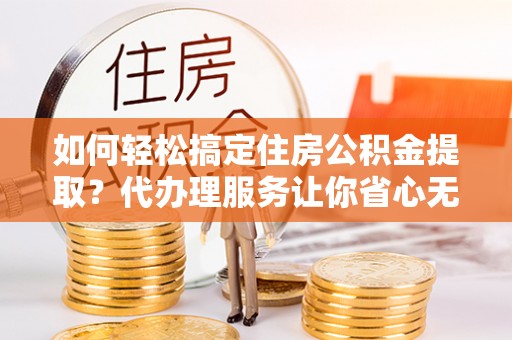 重庆如何轻松搞定住房公积金提取？代办理服务让你省心无忧