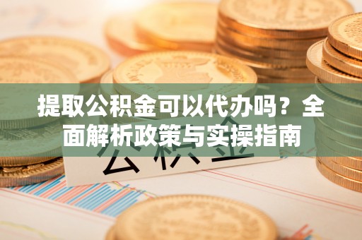 重庆提取公积金可以代办吗？全面解析政策与实操指南