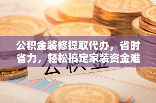 重庆公积金装修提取代办，省时省力，轻松搞定家装资金难题