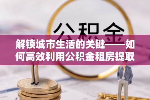 重庆解锁城市生活的关键——如何高效利用公积金租房提取实现居住自由