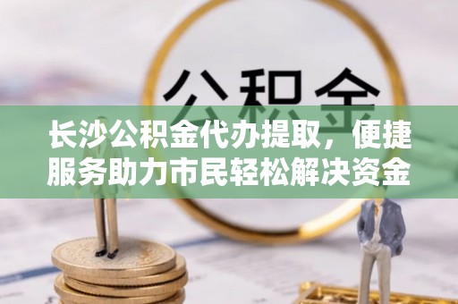 重庆长沙公积金代办提取，便捷服务助力市民轻松解决资金需求