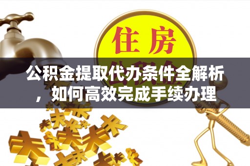 重庆公积金提取代办条件全解析，如何高效完成手续办理