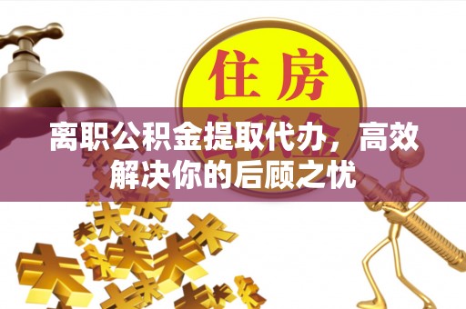 重庆离职公积金提取代办，高效解决你的后顾之忧