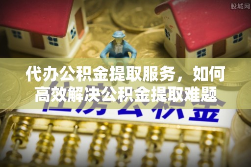 重庆代办公积金提取服务，如何高效解决公积金提取难题