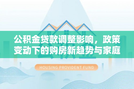 重庆公积金贷款调整影响，政策变动下的购房新趋势与家庭财务规划