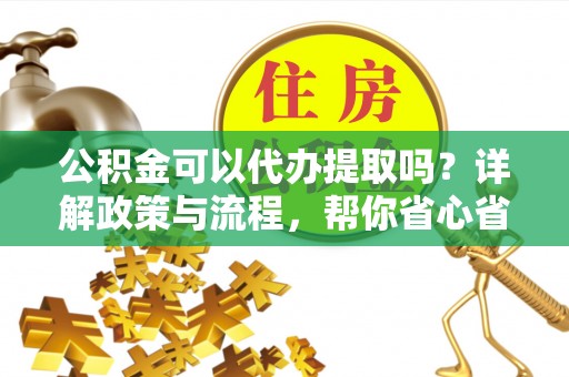重庆公积金可以代办提取吗？详解政策与流程，帮你省心省力