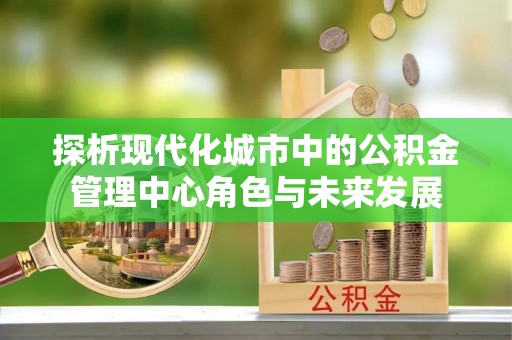 重庆探析现代化城市中的公积金管理中心角色与未来发展