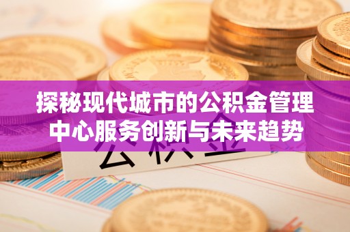 重庆探秘现代城市的公积金管理中心服务创新与未来趋势
