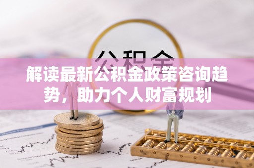 重庆解读最新公积金政策咨询趋势，助力个人财富规划