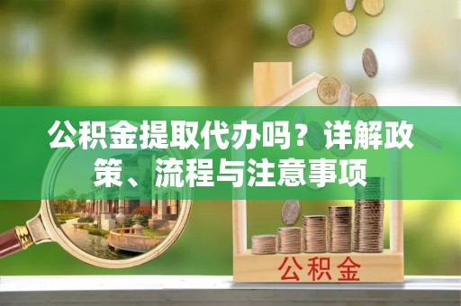 重庆公积金提取代办吗？详解政策、流程与注意事项