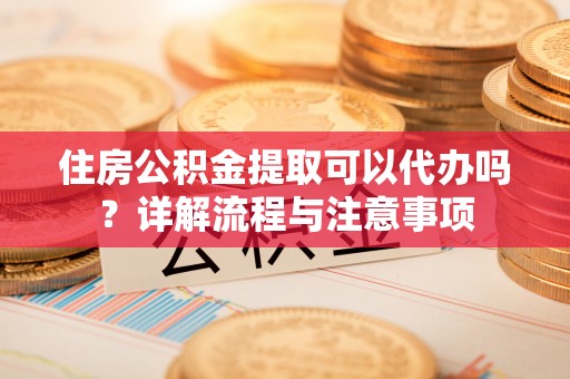 重庆住房公积金提取可以代办吗？详解流程与注意事项