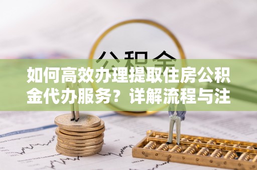 重庆如何高效办理提取住房公积金代办服务？详解流程与注意事项