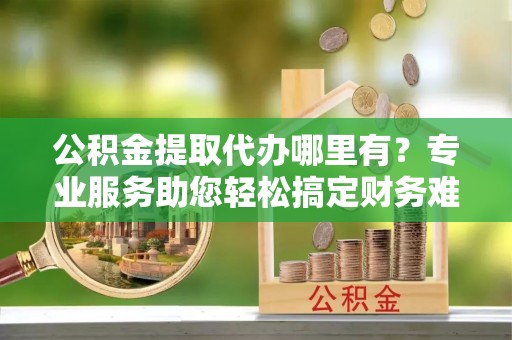 重庆公积金提取代办哪里有？专业服务助您轻松搞定财务难题
