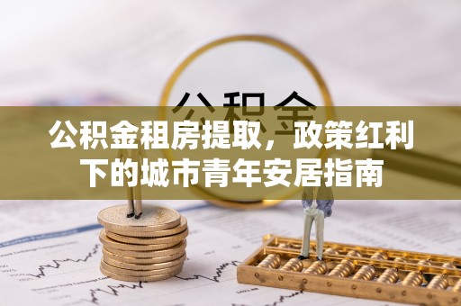 重庆公积金租房提取，政策红利下的城市青年安居指南