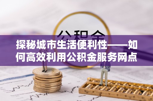重庆探秘城市生活便利性——如何高效利用公积金服务网点查询工具
