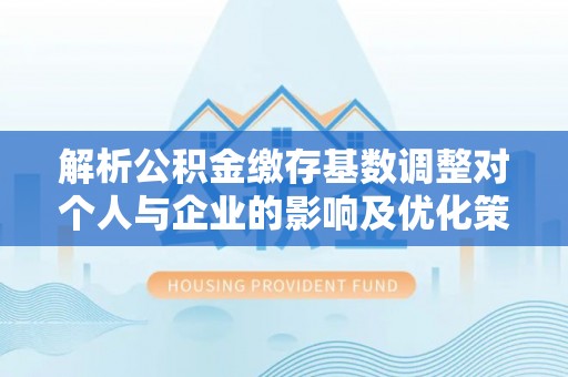 重庆解析公积金缴存基数调整对个人与企业的影响及优化策略