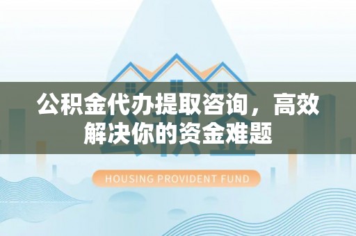 重庆公积金代办提取咨询，高效解决你的资金难题