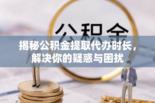 重庆揭秘公积金提取代办时长，解决你的疑惑与困扰