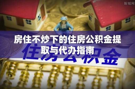 重庆房住不炒下的住房公积金提取与代办指南