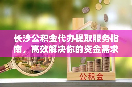重庆长沙公积金代办提取服务指南，高效解决你的资金需求