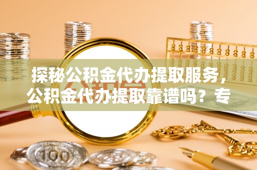 重庆探秘公积金代办提取服务，公积金代办提取靠谱吗？专业解读与实用指南
