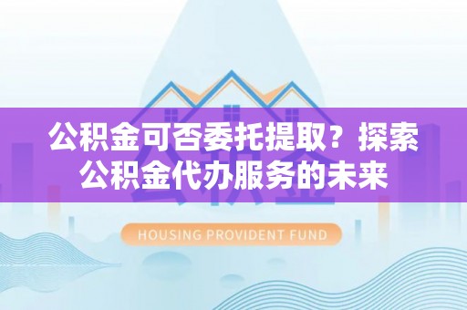重庆公积金可否委托提取？探索公积金代办服务的未来