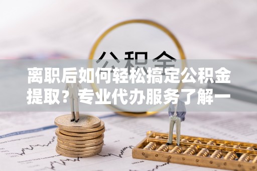 重庆离职后如何轻松搞定公积金提取？专业代办服务了解一下