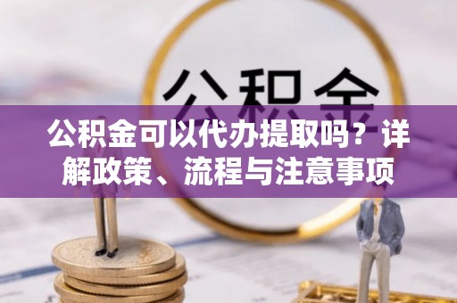 重庆公积金可以代办提取吗？详解政策、流程与注意事项