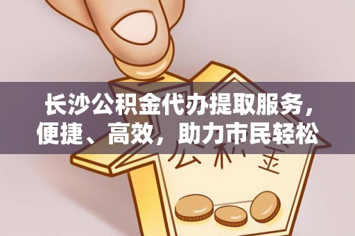 重庆长沙公积金代办提取服务，便捷、高效，助力市民轻松管理资金