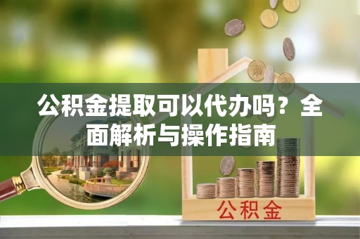 重庆公积金提取可以代办吗？全面解析与操作指南